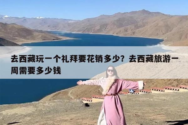 去西藏玩一个礼拜要花销多少？去西藏旅游一周需要多少钱