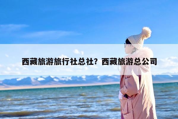 西藏旅游旅行社总社？西藏旅游总公司