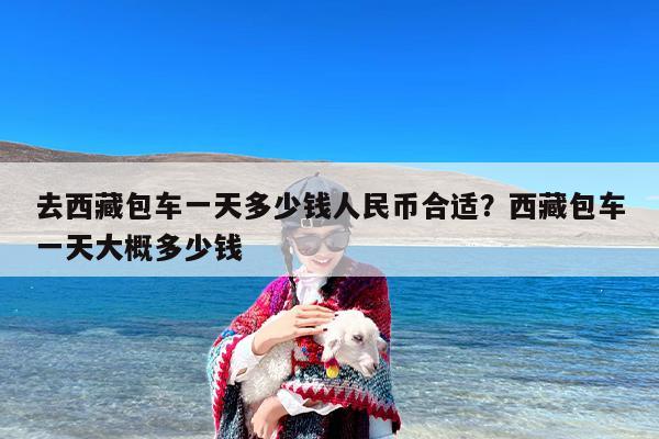 去西藏包车一天多少钱人民币合适？西藏包车一天大概多少钱
