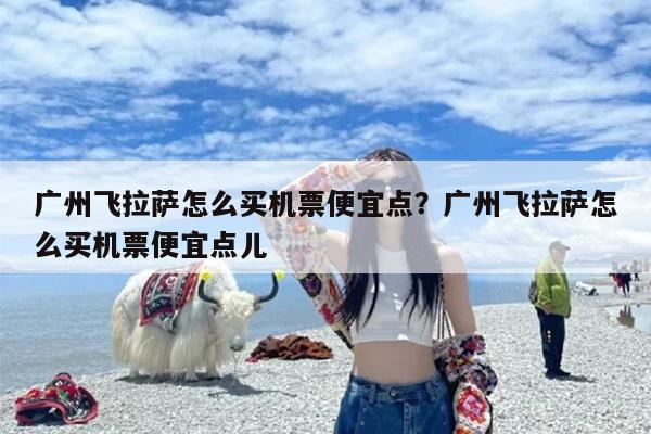 广州飞拉萨怎么买机票便宜点？广州飞拉萨怎么买机票便宜点儿