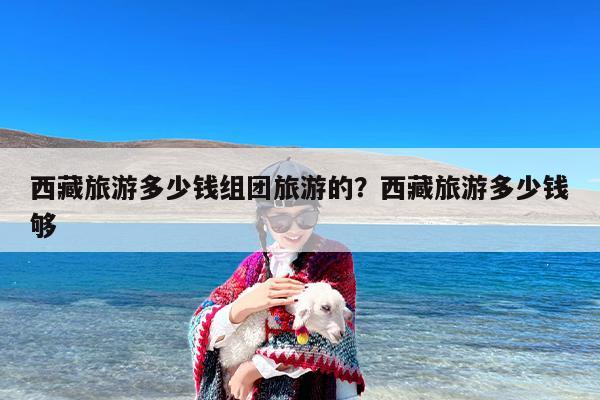 西藏旅游多少钱组团旅游的?西藏旅游多少钱够 西藏旅游多少钱组团旅游的?西藏旅游多少钱够