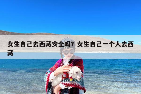 女生自己去西藏安全吗？女生自己一个人去西藏