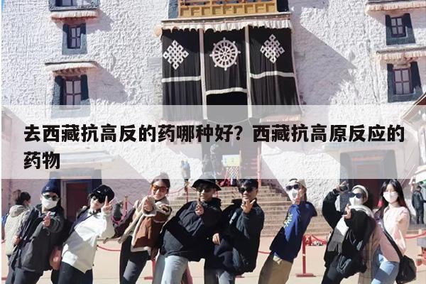 去西藏抗高反的药哪种好？西藏抗高原反应的药物