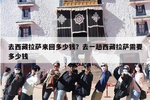 去西藏拉萨来回多少钱？去一趟西藏拉萨需要多少钱