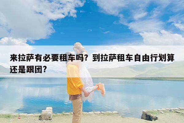 来拉萨有必要租车吗？到拉萨租车自由行划算还是跟团?