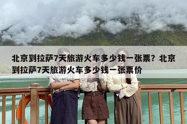 北京到拉萨7天旅游火车多少钱一张票？北京到拉萨7天旅游火车多少钱一张票价