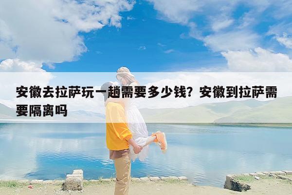 安徽去拉萨玩一趟需要多少钱？安徽到拉萨需要隔离吗