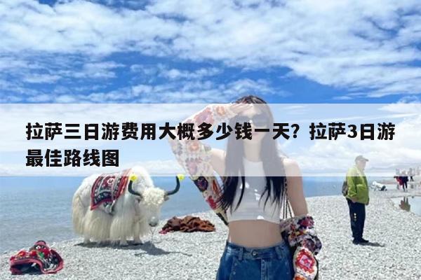 拉萨三日游费用大概多少钱一天？拉萨3日游最佳路线图