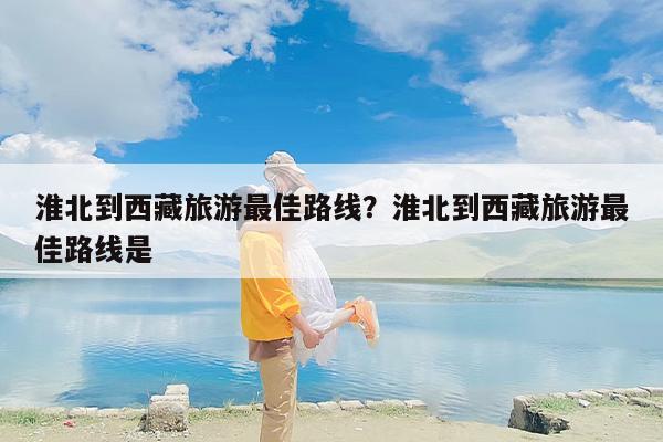 淮北到西藏旅游最佳路线？淮北到西藏旅游最佳路线是
