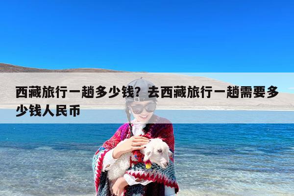 西藏旅行一趟多少钱？去西藏旅行一趟需要多少钱人民币