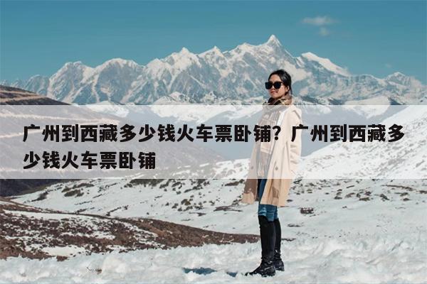 广州到西藏多少钱火车票卧铺？广州到西藏多少钱火车票卧铺