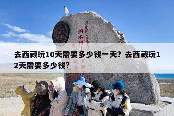 去西藏玩10天需要多少钱一天？去西藏玩12天需要多少钱?