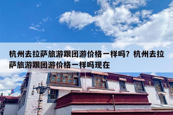 杭州去拉萨旅游跟团游价格一样吗？杭州去拉萨旅游跟团游价格一样吗现在