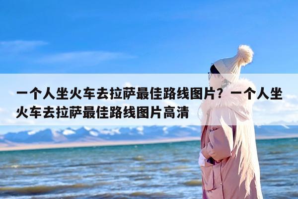 一个人坐火车去拉萨最佳路线图片？一个人坐火车去拉萨最佳路线图片高清
