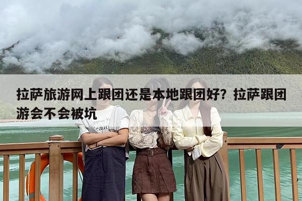 拉萨旅游网上跟团还是本地跟团好？拉萨跟团游会不会被坑