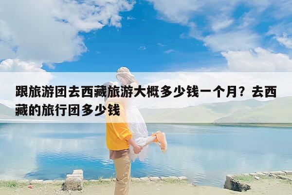 跟旅游团去西藏旅游大概多少钱一个月？去西藏的旅行团多少钱