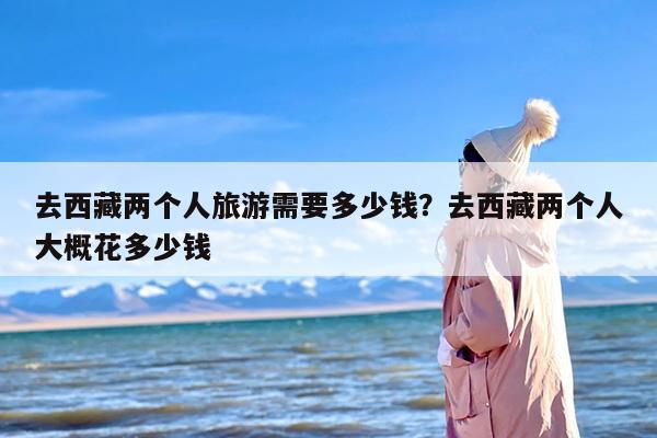 去西藏两个人旅游需要多少钱？去西藏两个人大概花多少钱