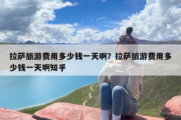 拉萨旅游费用多少钱一天啊？拉萨旅游费用多少钱一天啊知乎