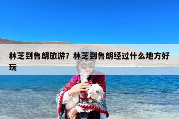 林芝到鲁朗旅游？林芝到鲁朗经过什么地方好玩