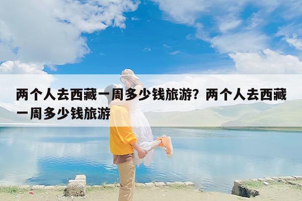 两个人去西藏一周多少钱旅游？两个人去西藏一周多少钱旅游