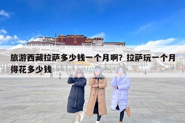 旅游西藏拉萨多少钱一个月啊？拉萨玩一个月得花多少钱