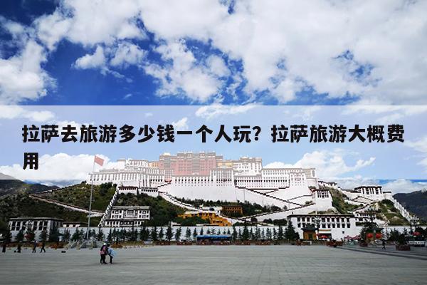 拉萨去旅游多少钱一个人玩？拉萨旅游大概费用