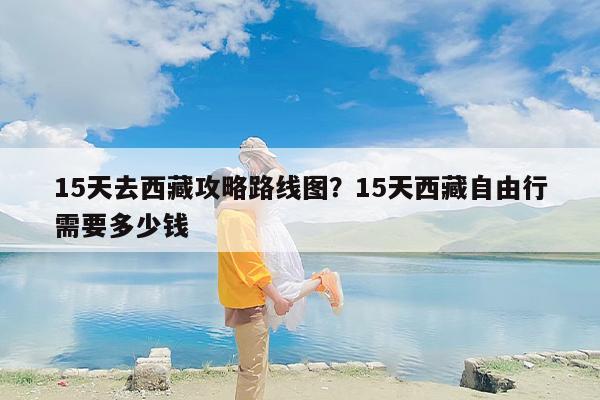 15天去西藏攻略路线图？15天西藏自由行需要多少钱