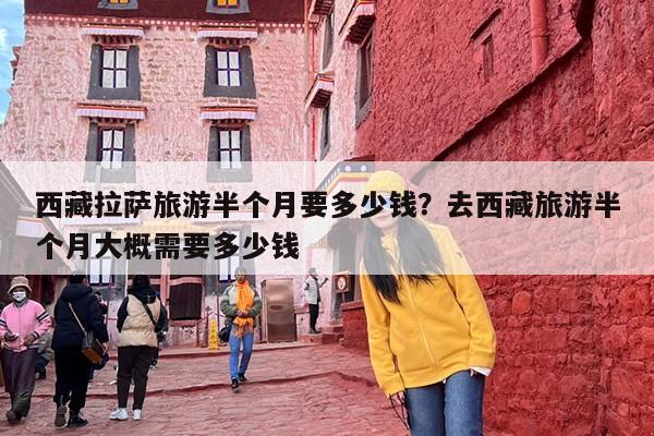 西藏拉萨旅游半个月要多少钱？去西藏旅游半个月大概需要多少钱