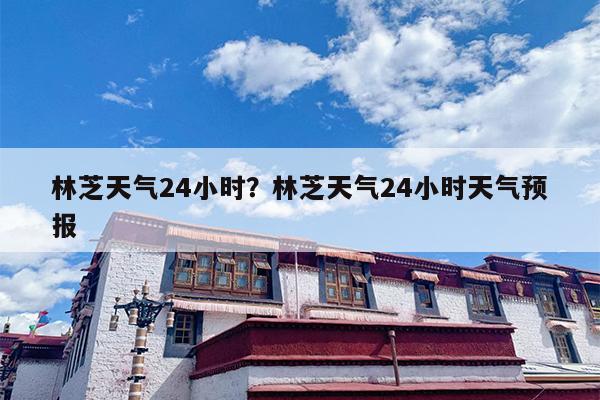 林芝天气24小时？林芝天气24小时天气预报