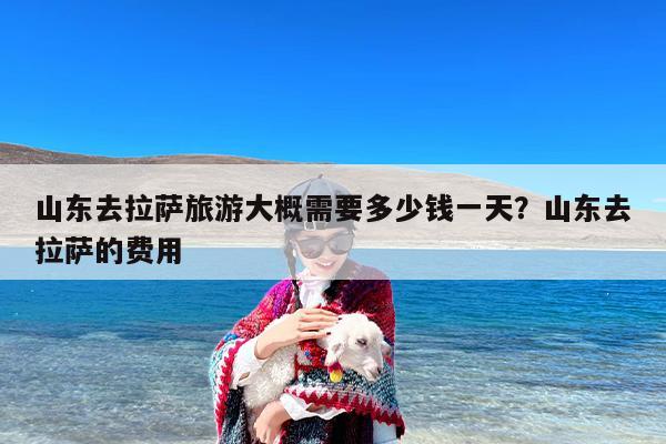 山东去拉萨旅游大概需要多少钱一天？山东去拉萨的费用