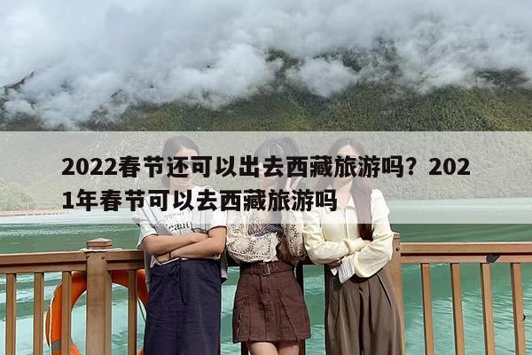 2022春节还可以出去西藏旅游吗？2021年春节可以去西藏旅游吗