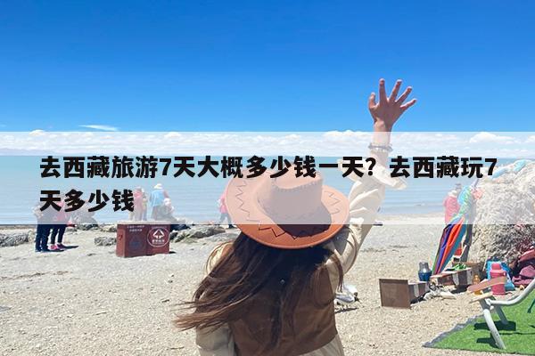 去西藏旅游7天大概多少钱一天？去西藏玩7天多少钱