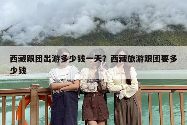西藏跟团出游多少钱一天？西藏旅游跟团要多少钱