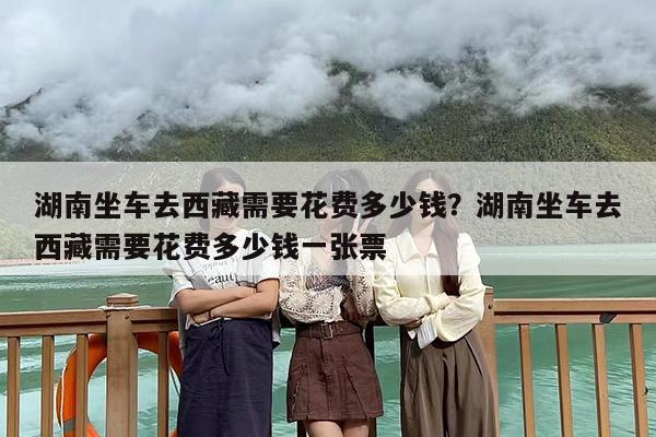 湖南坐车去西藏需要花费多少钱？湖南坐车去西藏需要花费多少钱一张票