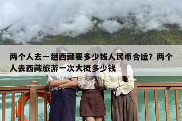 两个人去一趟西藏要多少钱人民币合适？两个人去西藏旅游一次大概多少钱