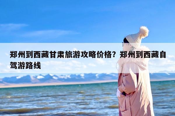 郑州到西藏甘肃旅游攻略价格？郑州到西藏自驾游路线