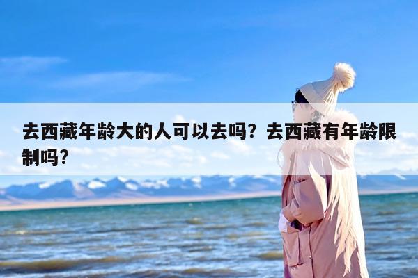 去西藏年龄大的人可以去吗？去西藏有年龄限制吗?
