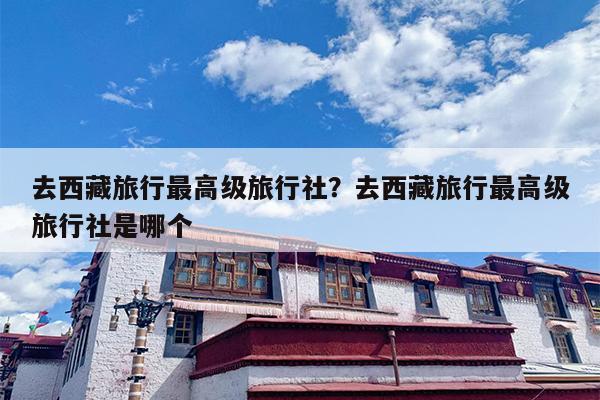 去西藏旅行最高级旅行社？去西藏旅行最高级旅行社是哪个