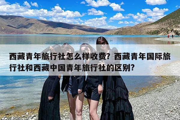 西藏青年旅行社怎么样收费？西藏青年国际旅行社和西藏中国青年旅行社的区别?