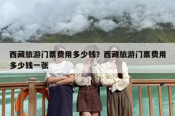 西藏旅游门票费用多少钱？西藏旅游门票费用多少钱一张