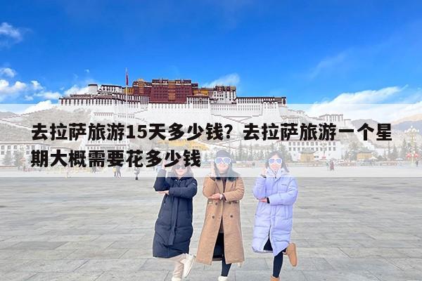 去拉萨旅游15天多少钱？去拉萨旅游一个星期大概需要花多少钱