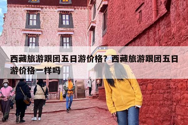 西藏旅游跟团五日游价格？西藏旅游跟团五日游价格一样吗