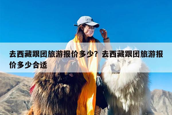 去西藏跟团旅游报价多少？去西藏跟团旅游报价多少合适