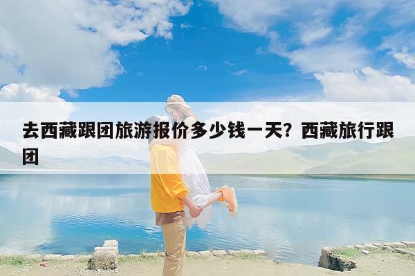 去西藏跟团旅游报价多少钱一天？西藏旅行跟团