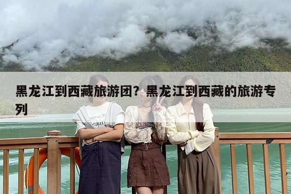 黑龙江到西藏旅游团？黑龙江到西藏的旅游专列
