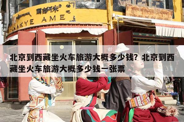 北京到西藏坐火车旅游大概多少钱？北京到西藏坐火车旅游大概多少钱一张票