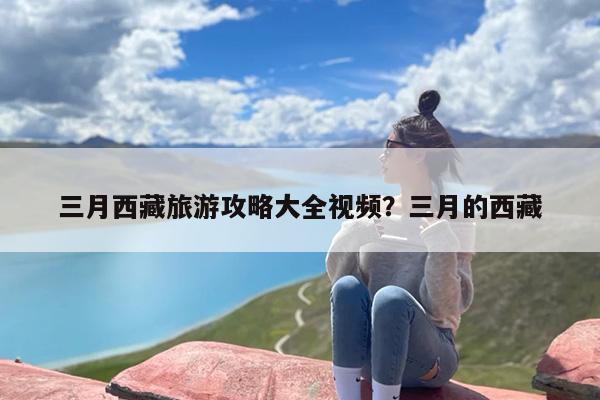 三月西藏旅游攻略大全视频？三月的西藏
