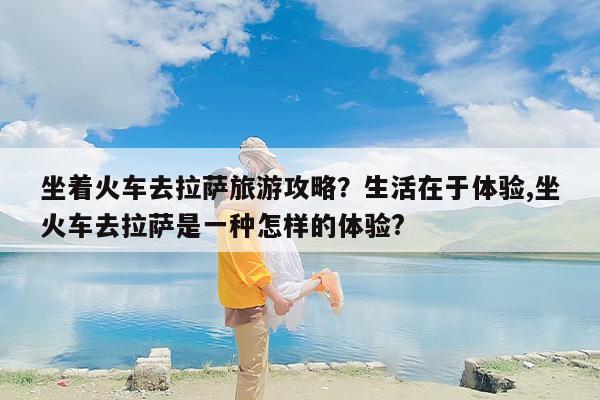 坐着火车去拉萨旅游攻略？生活在于体验,坐火车去拉萨是一种怎样的体验?
