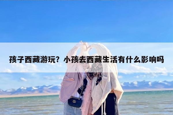 孩子西藏游玩？小孩去西藏生活有什么影响吗
