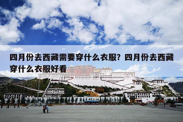 四月份去西藏需要穿什么衣服?四月份去西藏穿什么衣服好看 四月份去西藏需要穿什么衣服?四月份去西藏穿什么衣服好看